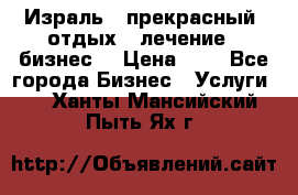 Израль - прекрасный  отдых - лечение - бизнес  › Цена ­ 1 - Все города Бизнес » Услуги   . Ханты-Мансийский,Пыть-Ях г.